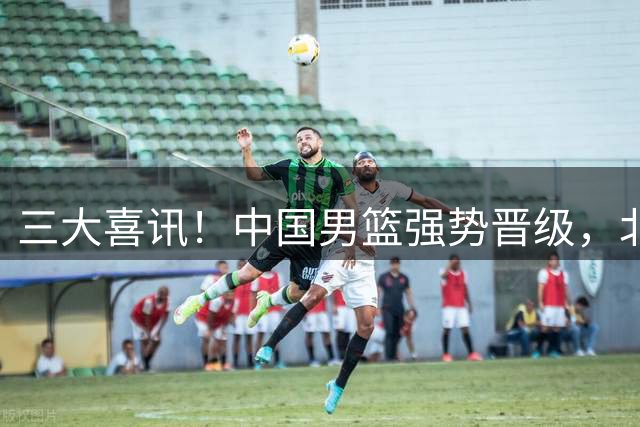 三大喜讯！中国男篮强势晋级，北京锁定核心，广东交易告吹