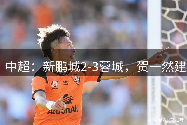 中超：新鹏城2-3蓉城，贺一然建功，韦世豪点射&绝杀
