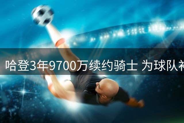 哈登3年9700万续约骑士 为球队补强两度牺牲令人动容