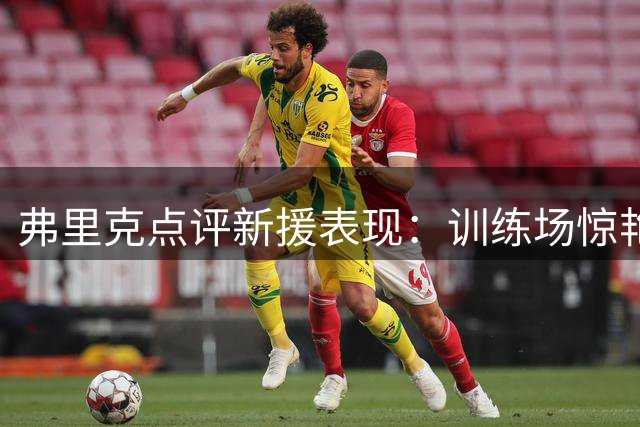 弗里克点评新援表现：训练场惊艳难掩赛场生涩