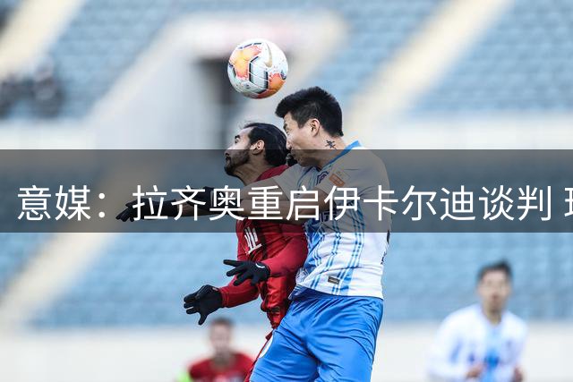 意媒：拉齐奥重启伊卡尔迪谈判 球员态度仍不明朗