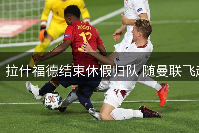 拉什福德结束休假归队 随曼联飞赴爱尔兰备战新赛季