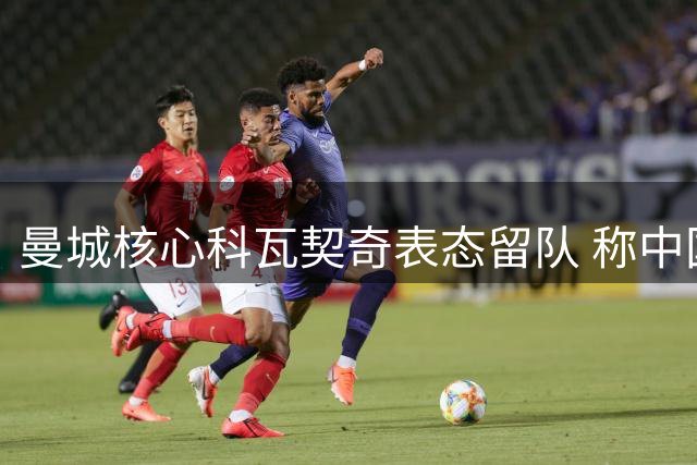 曼城核心科瓦契奇表态留队 称中国香港之旅收获满满