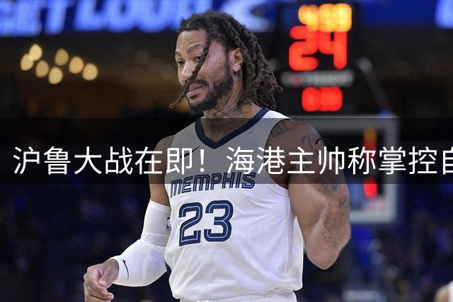 沪鲁大战在即！海港主帅称掌控自身状态才是制胜关键