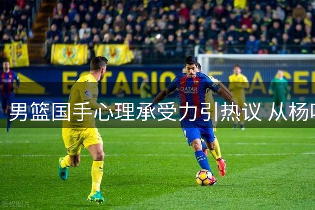 男篮国手心理承受力引热议 从杨鸣呼吁到赵睿现象看七年变迁