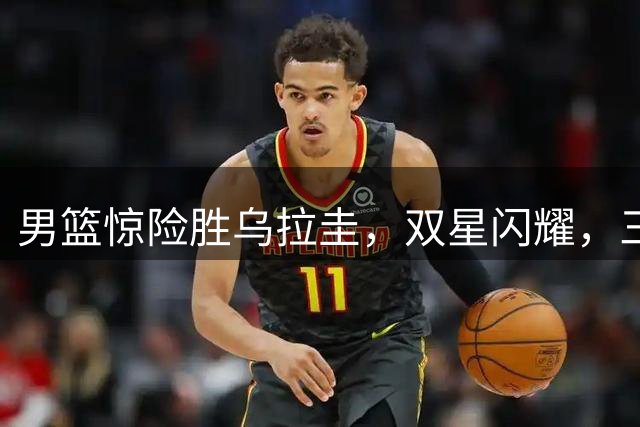 男篮惊险胜乌拉圭，双星闪耀，三分建功