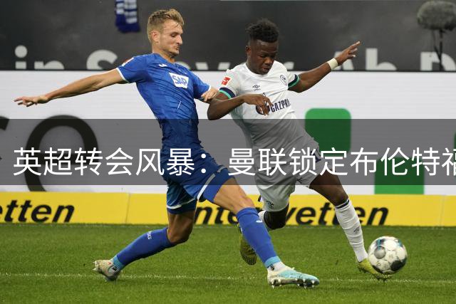 英超转会风暴：曼联锁定布伦特福德神锋 蒂亚戈或成红魔新王牌