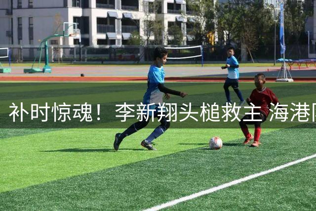 补时惊魂！李新翔头槌救主 海港队压哨逼平大连