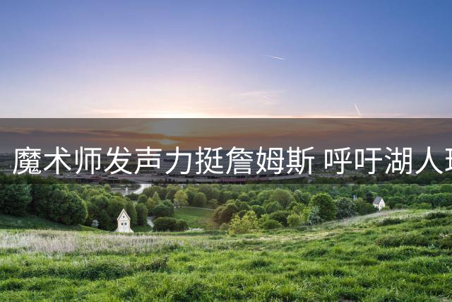 魔术师发声力挺詹姆斯 呼吁湖人球迷给予尊重