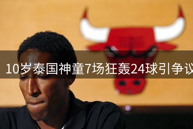 10岁泰国神童7场狂轰24球引争议，董路赞天赋徐亮疑年龄