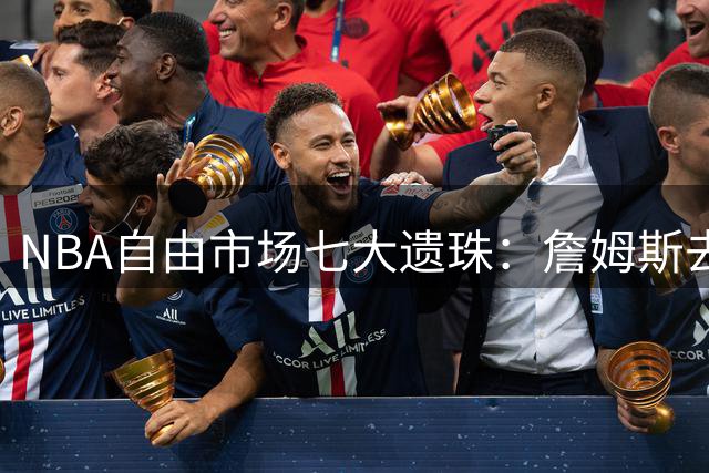 NBA自由市场七大遗珠：詹姆斯去向成谜 哈登威少面临转型挑战